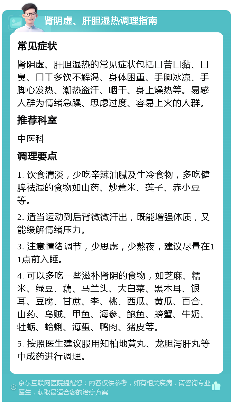 肾阴虚、肝胆湿热调理指南 常见症状 肾阴虚、肝胆湿热的常见症状包括口苦口黏、口臭、口干多饮不解渴、身体困重、手脚冰凉、手脚心发热、潮热盗汗、咽干、身上燥热等。易感人群为情绪急躁、思虑过度、容易上火的人群。 推荐科室 中医科 调理要点 1. 饮食清淡，少吃辛辣油腻及生冷食物，多吃健脾祛湿的食物如山药、炒薏米、莲子、赤小豆等。 2. 适当运动到后背微微汗出，既能增强体质，又能缓解情绪压力。 3. 注意情绪调节，少思虑，少熬夜，建议尽量在11点前入睡。 4. 可以多吃一些滋补肾阴的食物，如芝麻、糯米、绿豆、藕、马兰头、大白菜、黑木耳、银耳、豆腐、甘蔗、李、桃、西瓜、黄瓜、百合、山药、乌贼、甲鱼、海参、鲍鱼、螃蟹、牛奶、牡蛎、蛤蜊、海蜇、鸭肉、猪皮等。 5. 按照医生建议服用知柏地黄丸、龙胆泻肝丸等中成药进行调理。