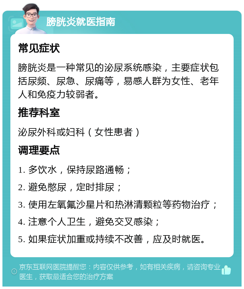 膀胱炎就医指南 常见症状 膀胱炎是一种常见的泌尿系统感染，主要症状包括尿频、尿急、尿痛等，易感人群为女性、老年人和免疫力较弱者。 推荐科室 泌尿外科或妇科（女性患者） 调理要点 1. 多饮水，保持尿路通畅； 2. 避免憋尿，定时排尿； 3. 使用左氧氟沙星片和热淋清颗粒等药物治疗； 4. 注意个人卫生，避免交叉感染； 5. 如果症状加重或持续不改善，应及时就医。