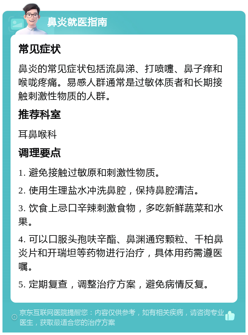 鼻炎就医指南 常见症状 鼻炎的常见症状包括流鼻涕、打喷嚏、鼻子痒和喉咙疼痛。易感人群通常是过敏体质者和长期接触刺激性物质的人群。 推荐科室 耳鼻喉科 调理要点 1. 避免接触过敏原和刺激性物质。 2. 使用生理盐水冲洗鼻腔，保持鼻腔清洁。 3. 饮食上忌口辛辣刺激食物，多吃新鲜蔬菜和水果。 4. 可以口服头孢呋辛酯、鼻渊通窍颗粒、千柏鼻炎片和开瑞坦等药物进行治疗，具体用药需遵医嘱。 5. 定期复查，调整治疗方案，避免病情反复。