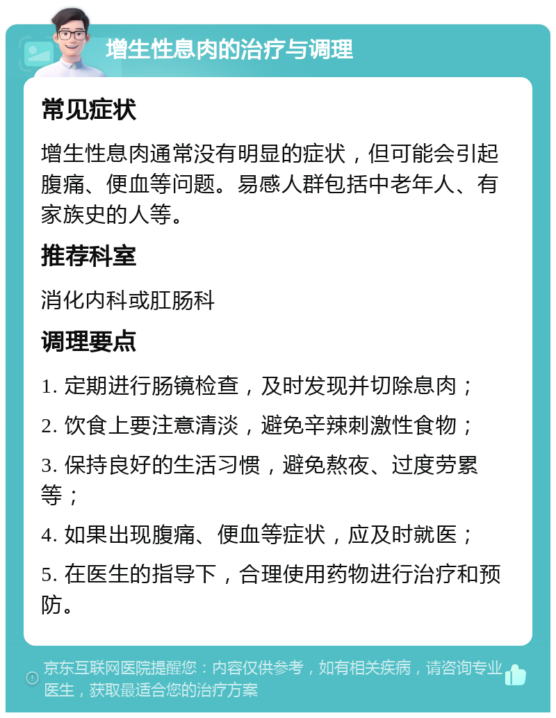 增生性息肉的治疗与调理 常见症状 增生性息肉通常没有明显的症状，但可能会引起腹痛、便血等问题。易感人群包括中老年人、有家族史的人等。 推荐科室 消化内科或肛肠科 调理要点 1. 定期进行肠镜检查，及时发现并切除息肉； 2. 饮食上要注意清淡，避免辛辣刺激性食物； 3. 保持良好的生活习惯，避免熬夜、过度劳累等； 4. 如果出现腹痛、便血等症状，应及时就医； 5. 在医生的指导下，合理使用药物进行治疗和预防。