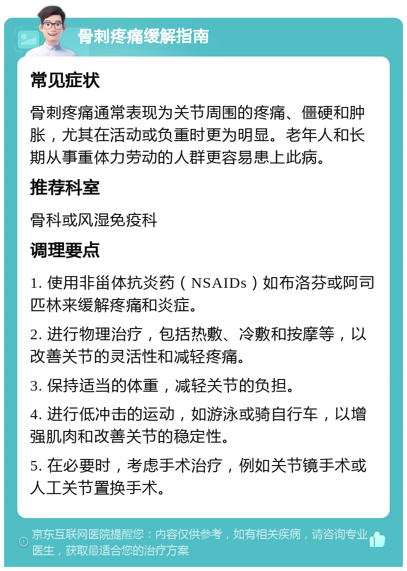 骨刺疼痛缓解指南 常见症状 骨刺疼痛通常表现为关节周围的疼痛、僵硬和肿胀，尤其在活动或负重时更为明显。老年人和长期从事重体力劳动的人群更容易患上此病。 推荐科室 骨科或风湿免疫科 调理要点 1. 使用非甾体抗炎药（NSAIDs）如布洛芬或阿司匹林来缓解疼痛和炎症。 2. 进行物理治疗，包括热敷、冷敷和按摩等，以改善关节的灵活性和减轻疼痛。 3. 保持适当的体重，减轻关节的负担。 4. 进行低冲击的运动，如游泳或骑自行车，以增强肌肉和改善关节的稳定性。 5. 在必要时，考虑手术治疗，例如关节镜手术或人工关节置换手术。