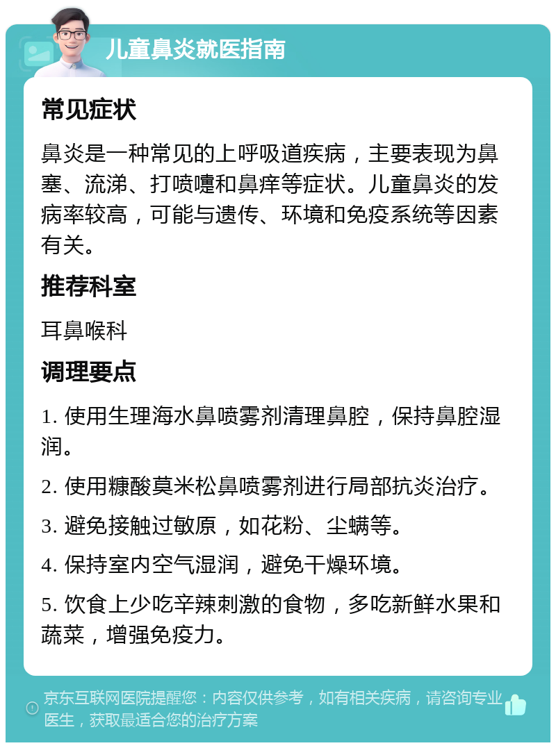 儿童鼻炎就医指南 常见症状 鼻炎是一种常见的上呼吸道疾病，主要表现为鼻塞、流涕、打喷嚏和鼻痒等症状。儿童鼻炎的发病率较高，可能与遗传、环境和免疫系统等因素有关。 推荐科室 耳鼻喉科 调理要点 1. 使用生理海水鼻喷雾剂清理鼻腔，保持鼻腔湿润。 2. 使用糠酸莫米松鼻喷雾剂进行局部抗炎治疗。 3. 避免接触过敏原，如花粉、尘螨等。 4. 保持室内空气湿润，避免干燥环境。 5. 饮食上少吃辛辣刺激的食物，多吃新鲜水果和蔬菜，增强免疫力。