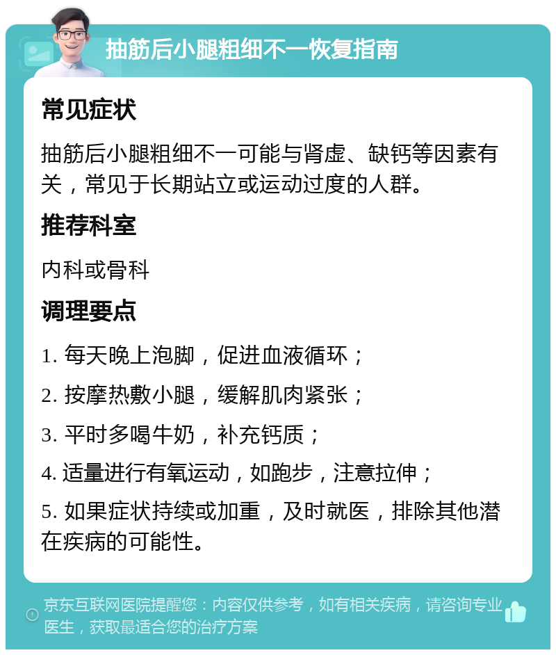 抽筋后小腿粗细不一恢复指南 常见症状 抽筋后小腿粗细不一可能与肾虚、缺钙等因素有关，常见于长期站立或运动过度的人群。 推荐科室 内科或骨科 调理要点 1. 每天晚上泡脚，促进血液循环； 2. 按摩热敷小腿，缓解肌肉紧张； 3. 平时多喝牛奶，补充钙质； 4. 适量进行有氧运动，如跑步，注意拉伸； 5. 如果症状持续或加重，及时就医，排除其他潜在疾病的可能性。