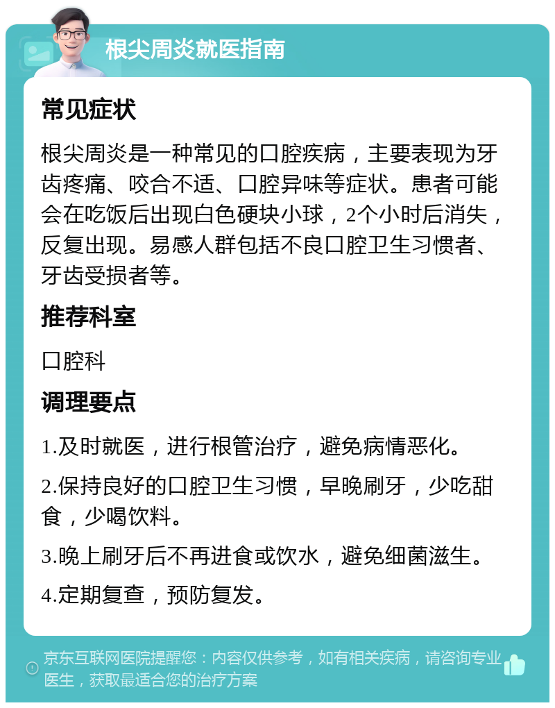 根尖周炎就医指南 常见症状 根尖周炎是一种常见的口腔疾病，主要表现为牙齿疼痛、咬合不适、口腔异味等症状。患者可能会在吃饭后出现白色硬块小球，2个小时后消失，反复出现。易感人群包括不良口腔卫生习惯者、牙齿受损者等。 推荐科室 口腔科 调理要点 1.及时就医，进行根管治疗，避免病情恶化。 2.保持良好的口腔卫生习惯，早晚刷牙，少吃甜食，少喝饮料。 3.晚上刷牙后不再进食或饮水，避免细菌滋生。 4.定期复查，预防复发。