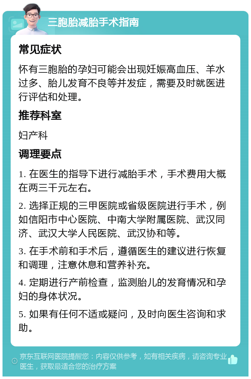 三胞胎减胎手术指南 常见症状 怀有三胞胎的孕妇可能会出现妊娠高血压、羊水过多、胎儿发育不良等并发症，需要及时就医进行评估和处理。 推荐科室 妇产科 调理要点 1. 在医生的指导下进行减胎手术，手术费用大概在两三千元左右。 2. 选择正规的三甲医院或省级医院进行手术，例如信阳市中心医院、中南大学附属医院、武汉同济、武汉大学人民医院、武汉协和等。 3. 在手术前和手术后，遵循医生的建议进行恢复和调理，注意休息和营养补充。 4. 定期进行产前检查，监测胎儿的发育情况和孕妇的身体状况。 5. 如果有任何不适或疑问，及时向医生咨询和求助。