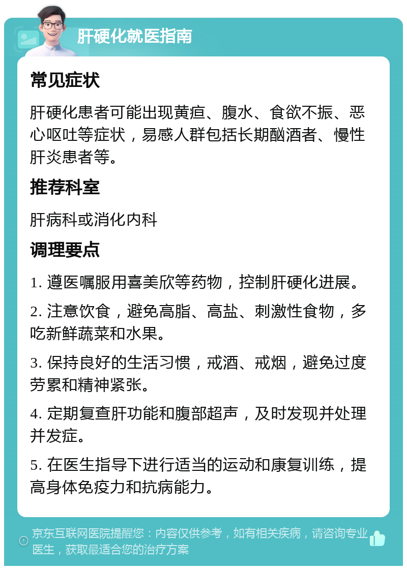 肝硬化就医指南 常见症状 肝硬化患者可能出现黄疸、腹水、食欲不振、恶心呕吐等症状，易感人群包括长期酗酒者、慢性肝炎患者等。 推荐科室 肝病科或消化内科 调理要点 1. 遵医嘱服用喜美欣等药物，控制肝硬化进展。 2. 注意饮食，避免高脂、高盐、刺激性食物，多吃新鲜蔬菜和水果。 3. 保持良好的生活习惯，戒酒、戒烟，避免过度劳累和精神紧张。 4. 定期复查肝功能和腹部超声，及时发现并处理并发症。 5. 在医生指导下进行适当的运动和康复训练，提高身体免疫力和抗病能力。