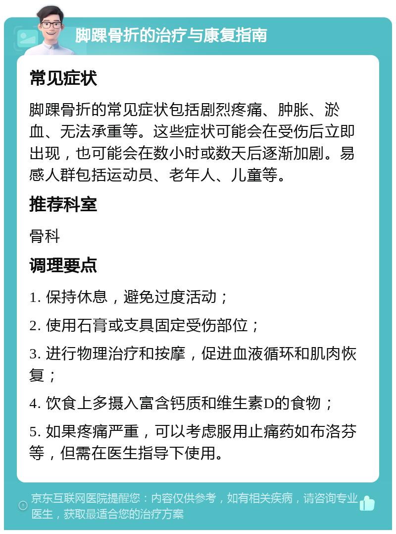 脚踝骨折的治疗与康复指南 常见症状 脚踝骨折的常见症状包括剧烈疼痛、肿胀、淤血、无法承重等。这些症状可能会在受伤后立即出现，也可能会在数小时或数天后逐渐加剧。易感人群包括运动员、老年人、儿童等。 推荐科室 骨科 调理要点 1. 保持休息，避免过度活动； 2. 使用石膏或支具固定受伤部位； 3. 进行物理治疗和按摩，促进血液循环和肌肉恢复； 4. 饮食上多摄入富含钙质和维生素D的食物； 5. 如果疼痛严重，可以考虑服用止痛药如布洛芬等，但需在医生指导下使用。