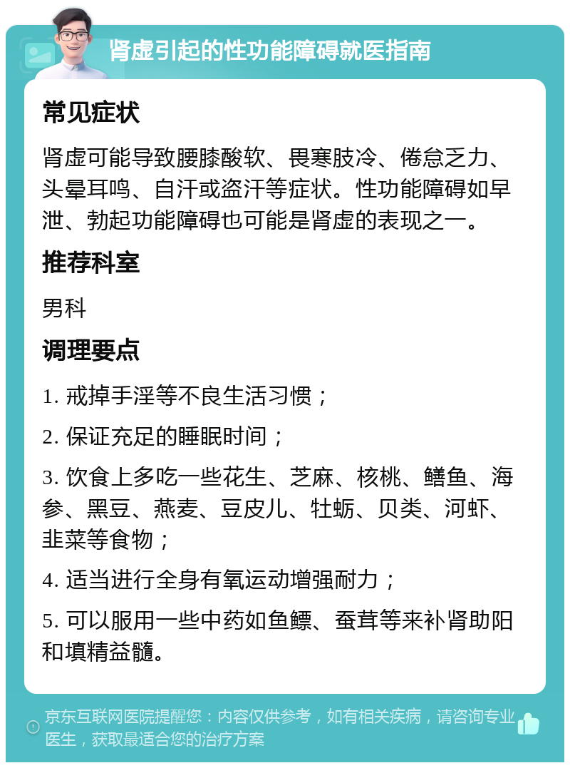 肾虚引起的性功能障碍就医指南 常见症状 肾虚可能导致腰膝酸软、畏寒肢冷、倦怠乏力、头晕耳鸣、自汗或盗汗等症状。性功能障碍如早泄、勃起功能障碍也可能是肾虚的表现之一。 推荐科室 男科 调理要点 1. 戒掉手淫等不良生活习惯； 2. 保证充足的睡眠时间； 3. 饮食上多吃一些花生、芝麻、核桃、鳝鱼、海参、黑豆、燕麦、豆皮儿、牡蛎、贝类、河虾、韭菜等食物； 4. 适当进行全身有氧运动增强耐力； 5. 可以服用一些中药如鱼鳔、蚕茸等来补肾助阳和填精益髓。