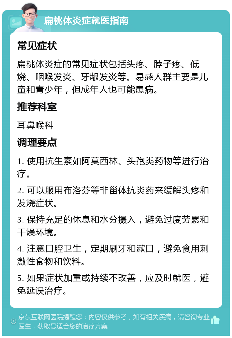 扁桃体炎症就医指南 常见症状 扁桃体炎症的常见症状包括头疼、脖子疼、低烧、咽喉发炎、牙龈发炎等。易感人群主要是儿童和青少年，但成年人也可能患病。 推荐科室 耳鼻喉科 调理要点 1. 使用抗生素如阿莫西林、头孢类药物等进行治疗。 2. 可以服用布洛芬等非甾体抗炎药来缓解头疼和发烧症状。 3. 保持充足的休息和水分摄入，避免过度劳累和干燥环境。 4. 注意口腔卫生，定期刷牙和漱口，避免食用刺激性食物和饮料。 5. 如果症状加重或持续不改善，应及时就医，避免延误治疗。