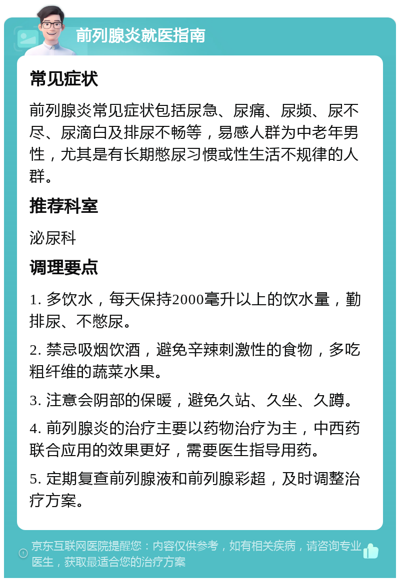 前列腺炎就医指南 常见症状 前列腺炎常见症状包括尿急、尿痛、尿频、尿不尽、尿滴白及排尿不畅等，易感人群为中老年男性，尤其是有长期憋尿习惯或性生活不规律的人群。 推荐科室 泌尿科 调理要点 1. 多饮水，每天保持2000毫升以上的饮水量，勤排尿、不憋尿。 2. 禁忌吸烟饮酒，避免辛辣刺激性的食物，多吃粗纤维的蔬菜水果。 3. 注意会阴部的保暖，避免久站、久坐、久蹲。 4. 前列腺炎的治疗主要以药物治疗为主，中西药联合应用的效果更好，需要医生指导用药。 5. 定期复查前列腺液和前列腺彩超，及时调整治疗方案。