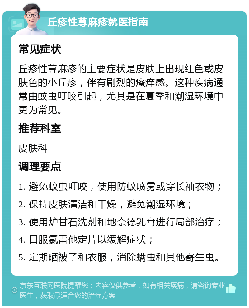 丘疹性荨麻疹就医指南 常见症状 丘疹性荨麻疹的主要症状是皮肤上出现红色或皮肤色的小丘疹，伴有剧烈的瘙痒感。这种疾病通常由蚊虫叮咬引起，尤其是在夏季和潮湿环境中更为常见。 推荐科室 皮肤科 调理要点 1. 避免蚊虫叮咬，使用防蚊喷雾或穿长袖衣物； 2. 保持皮肤清洁和干燥，避免潮湿环境； 3. 使用炉甘石洗剂和地奈德乳膏进行局部治疗； 4. 口服氯雷他定片以缓解症状； 5. 定期晒被子和衣服，消除螨虫和其他寄生虫。