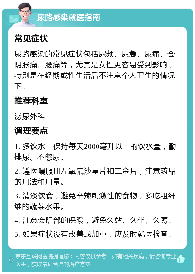 尿路感染就医指南 常见症状 尿路感染的常见症状包括尿频、尿急、尿痛、会阴胀痛、腰痛等，尤其是女性更容易受到影响，特别是在经期或性生活后不注意个人卫生的情况下。 推荐科室 泌尿外科 调理要点 1. 多饮水，保持每天2000毫升以上的饮水量，勤排尿、不憋尿。 2. 遵医嘱服用左氧氟沙星片和三金片，注意药品的用法和用量。 3. 清淡饮食，避免辛辣刺激性的食物，多吃粗纤维的蔬菜水果。 4. 注意会阴部的保暖，避免久站、久坐、久蹲。 5. 如果症状没有改善或加重，应及时就医检查。