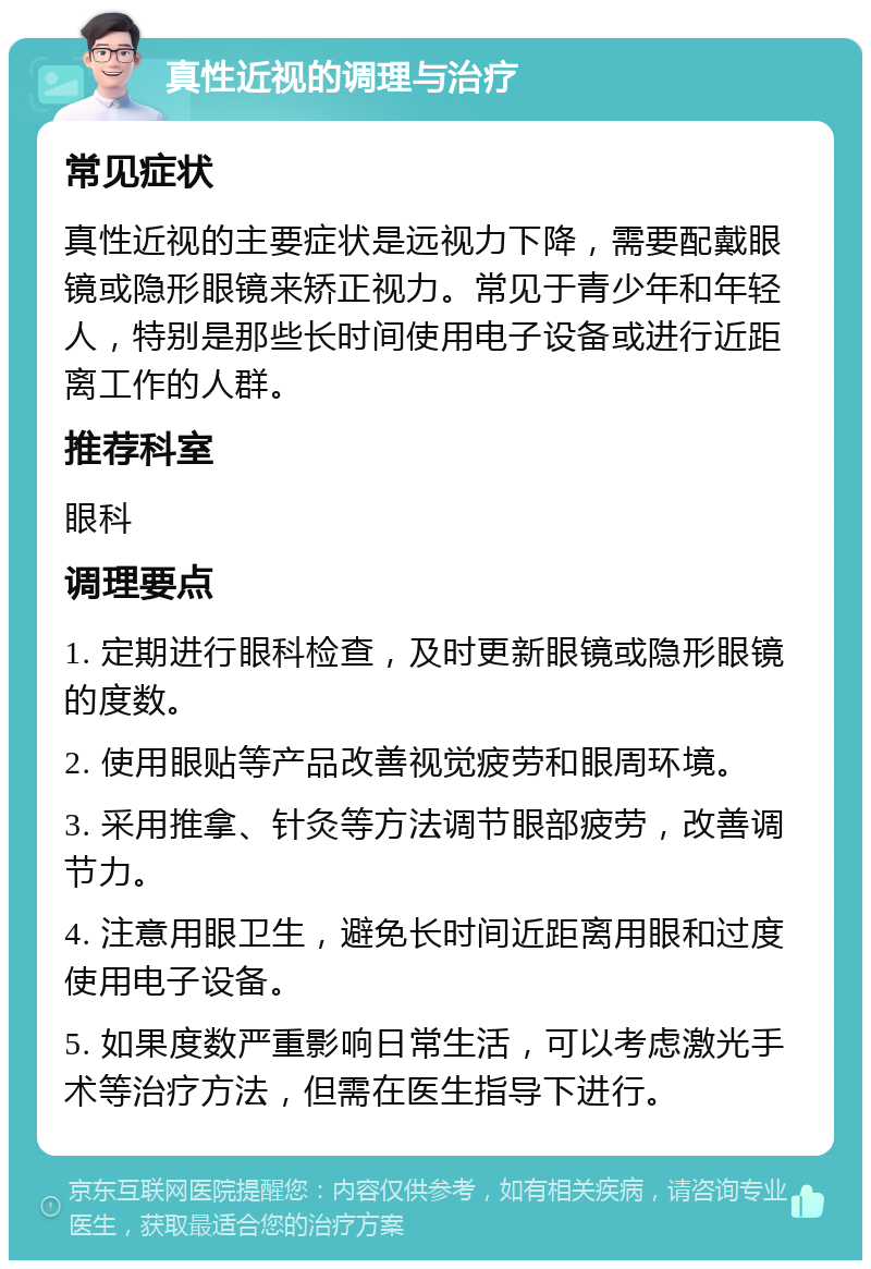 真性近视的调理与治疗 常见症状 真性近视的主要症状是远视力下降，需要配戴眼镜或隐形眼镜来矫正视力。常见于青少年和年轻人，特别是那些长时间使用电子设备或进行近距离工作的人群。 推荐科室 眼科 调理要点 1. 定期进行眼科检查，及时更新眼镜或隐形眼镜的度数。 2. 使用眼贴等产品改善视觉疲劳和眼周环境。 3. 采用推拿、针灸等方法调节眼部疲劳，改善调节力。 4. 注意用眼卫生，避免长时间近距离用眼和过度使用电子设备。 5. 如果度数严重影响日常生活，可以考虑激光手术等治疗方法，但需在医生指导下进行。