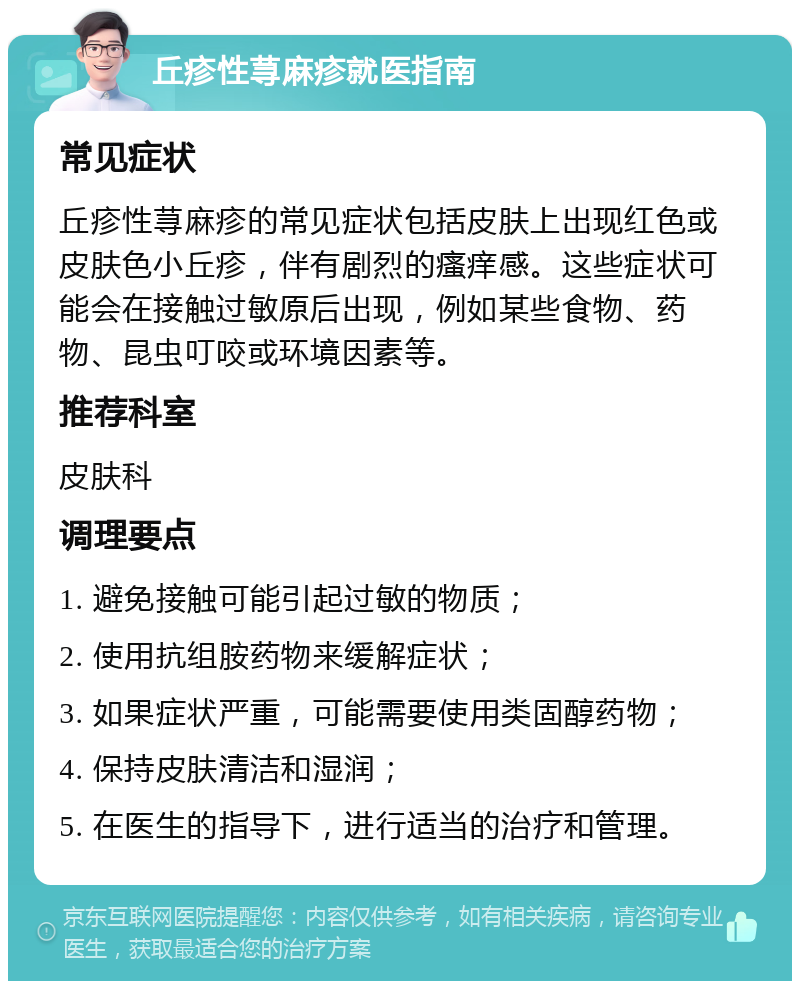 丘疹性荨麻疹就医指南 常见症状 丘疹性荨麻疹的常见症状包括皮肤上出现红色或皮肤色小丘疹，伴有剧烈的瘙痒感。这些症状可能会在接触过敏原后出现，例如某些食物、药物、昆虫叮咬或环境因素等。 推荐科室 皮肤科 调理要点 1. 避免接触可能引起过敏的物质； 2. 使用抗组胺药物来缓解症状； 3. 如果症状严重，可能需要使用类固醇药物； 4. 保持皮肤清洁和湿润； 5. 在医生的指导下，进行适当的治疗和管理。