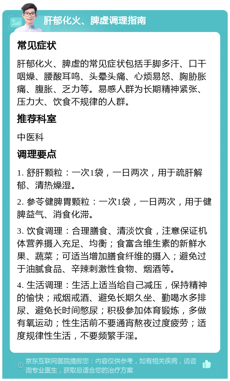 肝郁化火、脾虚调理指南 常见症状 肝郁化火、脾虚的常见症状包括手脚多汗、口干咽燥、腰酸耳鸣、头晕头痛、心烦易怒、胸胁胀痛、腹胀、乏力等。易感人群为长期精神紧张、压力大、饮食不规律的人群。 推荐科室 中医科 调理要点 1. 舒肝颗粒：一次1袋，一日两次，用于疏肝解郁、清热燥湿。 2. 参苓健脾胃颗粒：一次1袋，一日两次，用于健脾益气、消食化滞。 3. 饮食调理：合理膳食、清淡饮食，注意保证机体营养摄入充足、均衡；食富含维生素的新鲜水果、蔬菜；可适当增加膳食纤维的摄入；避免过于油腻食品、辛辣刺激性食物、烟酒等。 4. 生活调理：生活上适当给自己减压，保持精神的愉快；戒烟戒酒、避免长期久坐、勤喝水多排尿、避免长时间憋尿；积极参加体育锻炼，多做有氧运动；性生活前不要通宵熬夜过度疲劳；适度规律性生活，不要频繁手淫。