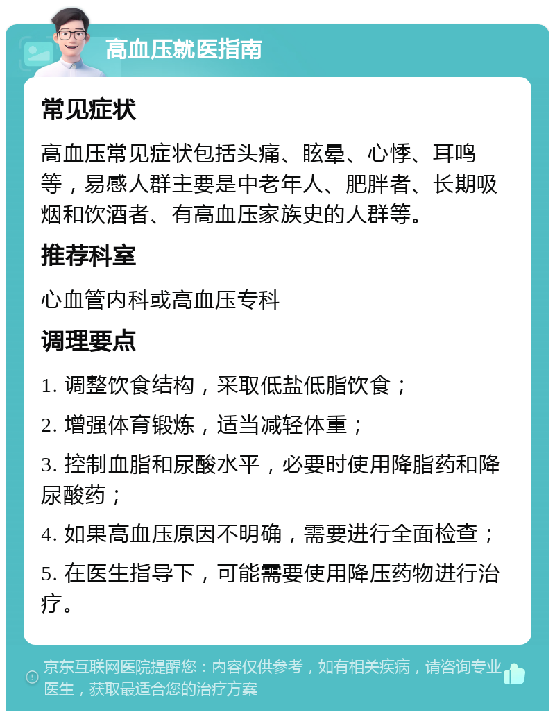 高血压就医指南 常见症状 高血压常见症状包括头痛、眩晕、心悸、耳鸣等，易感人群主要是中老年人、肥胖者、长期吸烟和饮酒者、有高血压家族史的人群等。 推荐科室 心血管内科或高血压专科 调理要点 1. 调整饮食结构，采取低盐低脂饮食； 2. 增强体育锻炼，适当减轻体重； 3. 控制血脂和尿酸水平，必要时使用降脂药和降尿酸药； 4. 如果高血压原因不明确，需要进行全面检查； 5. 在医生指导下，可能需要使用降压药物进行治疗。