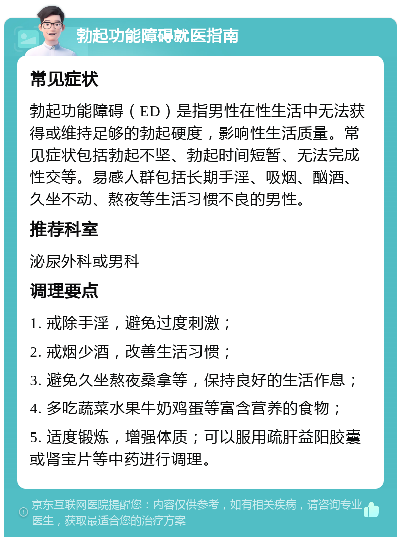 勃起功能障碍就医指南 常见症状 勃起功能障碍（ED）是指男性在性生活中无法获得或维持足够的勃起硬度，影响性生活质量。常见症状包括勃起不坚、勃起时间短暂、无法完成性交等。易感人群包括长期手淫、吸烟、酗酒、久坐不动、熬夜等生活习惯不良的男性。 推荐科室 泌尿外科或男科 调理要点 1. 戒除手淫，避免过度刺激； 2. 戒烟少酒，改善生活习惯； 3. 避免久坐熬夜桑拿等，保持良好的生活作息； 4. 多吃蔬菜水果牛奶鸡蛋等富含营养的食物； 5. 适度锻炼，增强体质；可以服用疏肝益阳胶囊或肾宝片等中药进行调理。