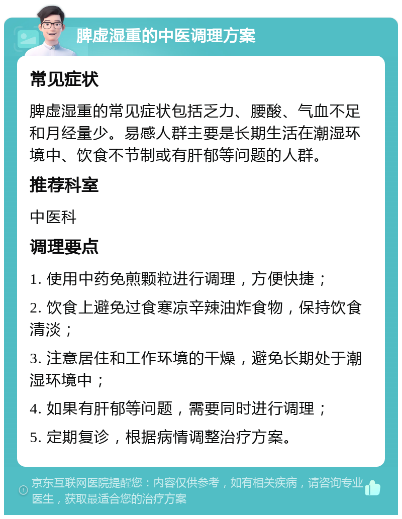 脾虚湿重的中医调理方案 常见症状 脾虚湿重的常见症状包括乏力、腰酸、气血不足和月经量少。易感人群主要是长期生活在潮湿环境中、饮食不节制或有肝郁等问题的人群。 推荐科室 中医科 调理要点 1. 使用中药免煎颗粒进行调理，方便快捷； 2. 饮食上避免过食寒凉辛辣油炸食物，保持饮食清淡； 3. 注意居住和工作环境的干燥，避免长期处于潮湿环境中； 4. 如果有肝郁等问题，需要同时进行调理； 5. 定期复诊，根据病情调整治疗方案。