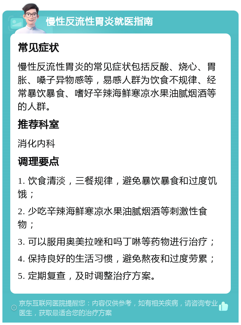 慢性反流性胃炎就医指南 常见症状 慢性反流性胃炎的常见症状包括反酸、烧心、胃胀、嗓子异物感等，易感人群为饮食不规律、经常暴饮暴食、嗜好辛辣海鲜寒凉水果油腻烟酒等的人群。 推荐科室 消化内科 调理要点 1. 饮食清淡，三餐规律，避免暴饮暴食和过度饥饿； 2. 少吃辛辣海鲜寒凉水果油腻烟酒等刺激性食物； 3. 可以服用奥美拉唑和吗丁啉等药物进行治疗； 4. 保持良好的生活习惯，避免熬夜和过度劳累； 5. 定期复查，及时调整治疗方案。