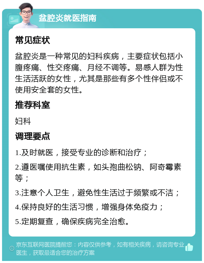 盆腔炎就医指南 常见症状 盆腔炎是一种常见的妇科疾病，主要症状包括小腹疼痛、性交疼痛、月经不调等。易感人群为性生活活跃的女性，尤其是那些有多个性伴侣或不使用安全套的女性。 推荐科室 妇科 调理要点 1.及时就医，接受专业的诊断和治疗； 2.遵医嘱使用抗生素，如头孢曲松钠、阿奇霉素等； 3.注意个人卫生，避免性生活过于频繁或不洁； 4.保持良好的生活习惯，增强身体免疫力； 5.定期复查，确保疾病完全治愈。