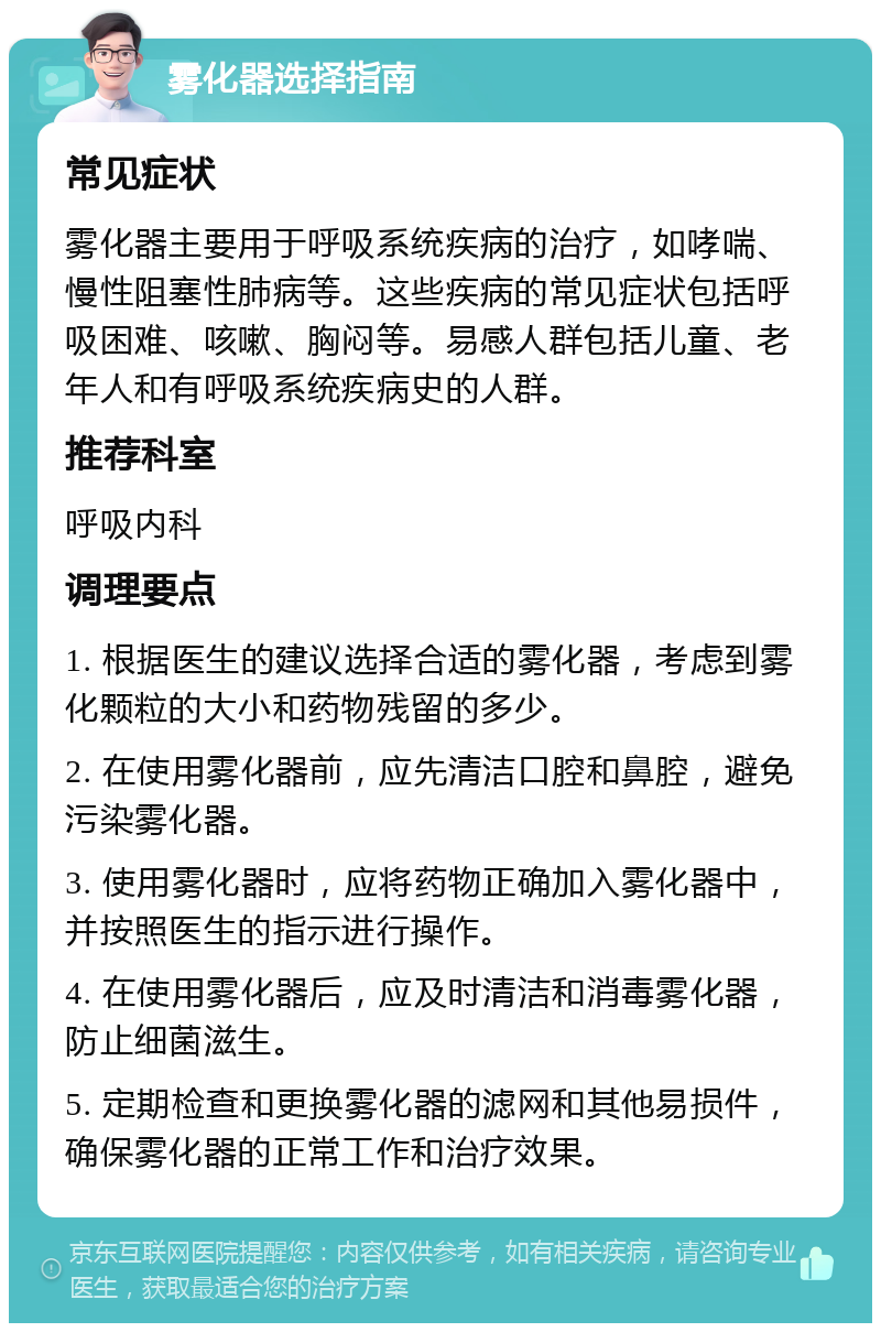 雾化器选择指南 常见症状 雾化器主要用于呼吸系统疾病的治疗，如哮喘、慢性阻塞性肺病等。这些疾病的常见症状包括呼吸困难、咳嗽、胸闷等。易感人群包括儿童、老年人和有呼吸系统疾病史的人群。 推荐科室 呼吸内科 调理要点 1. 根据医生的建议选择合适的雾化器，考虑到雾化颗粒的大小和药物残留的多少。 2. 在使用雾化器前，应先清洁口腔和鼻腔，避免污染雾化器。 3. 使用雾化器时，应将药物正确加入雾化器中，并按照医生的指示进行操作。 4. 在使用雾化器后，应及时清洁和消毒雾化器，防止细菌滋生。 5. 定期检查和更换雾化器的滤网和其他易损件，确保雾化器的正常工作和治疗效果。