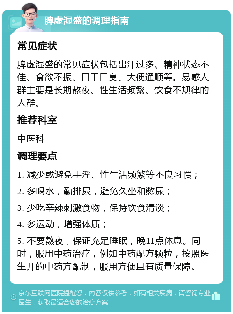 脾虚湿盛的调理指南 常见症状 脾虚湿盛的常见症状包括出汗过多、精神状态不佳、食欲不振、口干口臭、大便通顺等。易感人群主要是长期熬夜、性生活频繁、饮食不规律的人群。 推荐科室 中医科 调理要点 1. 减少或避免手淫、性生活频繁等不良习惯； 2. 多喝水，勤排尿，避免久坐和憋尿； 3. 少吃辛辣刺激食物，保持饮食清淡； 4. 多运动，增强体质； 5. 不要熬夜，保证充足睡眠，晚11点休息。同时，服用中药治疗，例如中药配方颗粒，按照医生开的中药方配制，服用方便且有质量保障。