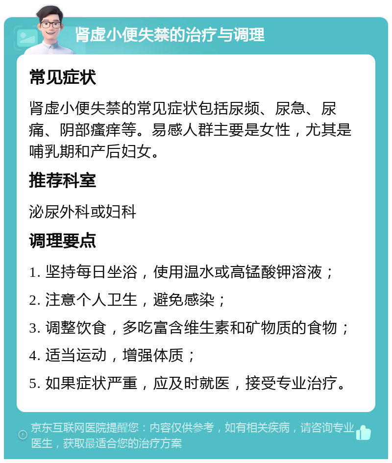 肾虚小便失禁的治疗与调理 常见症状 肾虚小便失禁的常见症状包括尿频、尿急、尿痛、阴部瘙痒等。易感人群主要是女性，尤其是哺乳期和产后妇女。 推荐科室 泌尿外科或妇科 调理要点 1. 坚持每日坐浴，使用温水或高锰酸钾溶液； 2. 注意个人卫生，避免感染； 3. 调整饮食，多吃富含维生素和矿物质的食物； 4. 适当运动，增强体质； 5. 如果症状严重，应及时就医，接受专业治疗。