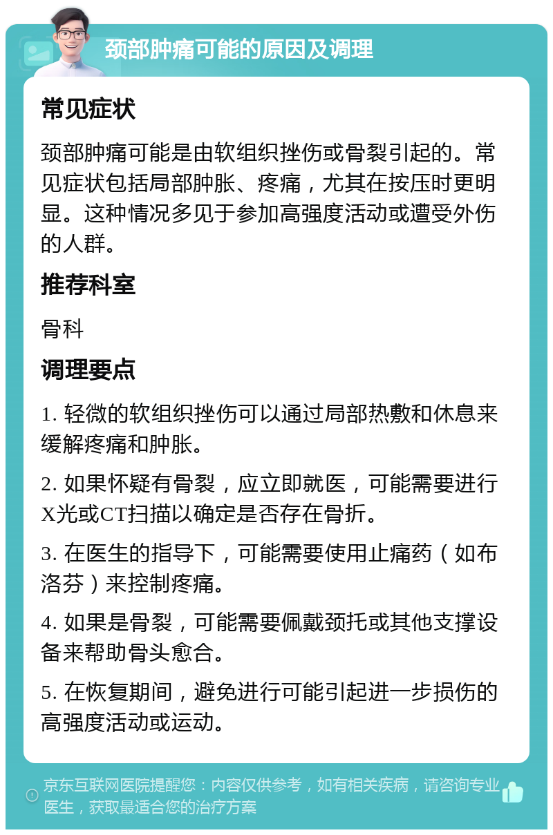 颈部肿痛可能的原因及调理 常见症状 颈部肿痛可能是由软组织挫伤或骨裂引起的。常见症状包括局部肿胀、疼痛，尤其在按压时更明显。这种情况多见于参加高强度活动或遭受外伤的人群。 推荐科室 骨科 调理要点 1. 轻微的软组织挫伤可以通过局部热敷和休息来缓解疼痛和肿胀。 2. 如果怀疑有骨裂，应立即就医，可能需要进行X光或CT扫描以确定是否存在骨折。 3. 在医生的指导下，可能需要使用止痛药（如布洛芬）来控制疼痛。 4. 如果是骨裂，可能需要佩戴颈托或其他支撑设备来帮助骨头愈合。 5. 在恢复期间，避免进行可能引起进一步损伤的高强度活动或运动。