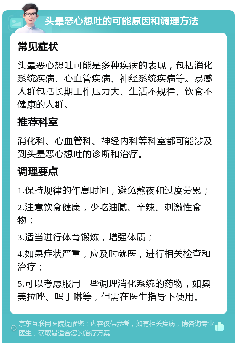 头晕恶心想吐的可能原因和调理方法 常见症状 头晕恶心想吐可能是多种疾病的表现，包括消化系统疾病、心血管疾病、神经系统疾病等。易感人群包括长期工作压力大、生活不规律、饮食不健康的人群。 推荐科室 消化科、心血管科、神经内科等科室都可能涉及到头晕恶心想吐的诊断和治疗。 调理要点 1.保持规律的作息时间，避免熬夜和过度劳累； 2.注意饮食健康，少吃油腻、辛辣、刺激性食物； 3.适当进行体育锻炼，增强体质； 4.如果症状严重，应及时就医，进行相关检查和治疗； 5.可以考虑服用一些调理消化系统的药物，如奥美拉唑、吗丁啉等，但需在医生指导下使用。