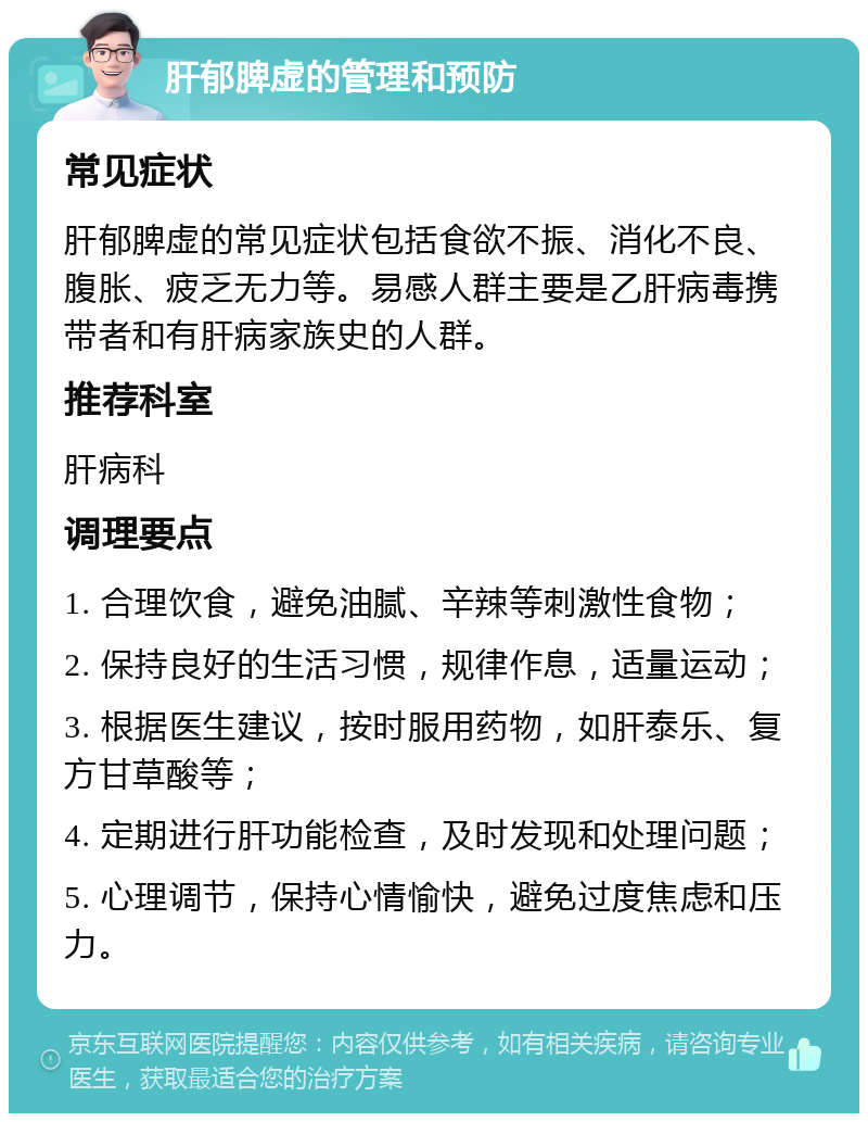 肝郁脾虚的管理和预防 常见症状 肝郁脾虚的常见症状包括食欲不振、消化不良、腹胀、疲乏无力等。易感人群主要是乙肝病毒携带者和有肝病家族史的人群。 推荐科室 肝病科 调理要点 1. 合理饮食，避免油腻、辛辣等刺激性食物； 2. 保持良好的生活习惯，规律作息，适量运动； 3. 根据医生建议，按时服用药物，如肝泰乐、复方甘草酸等； 4. 定期进行肝功能检查，及时发现和处理问题； 5. 心理调节，保持心情愉快，避免过度焦虑和压力。