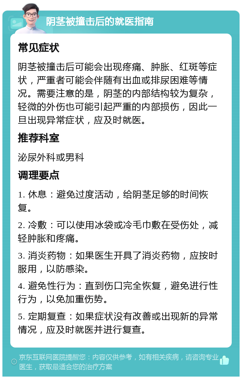 阴茎被撞击后的就医指南 常见症状 阴茎被撞击后可能会出现疼痛、肿胀、红斑等症状，严重者可能会伴随有出血或排尿困难等情况。需要注意的是，阴茎的内部结构较为复杂，轻微的外伤也可能引起严重的内部损伤，因此一旦出现异常症状，应及时就医。 推荐科室 泌尿外科或男科 调理要点 1. 休息：避免过度活动，给阴茎足够的时间恢复。 2. 冷敷：可以使用冰袋或冷毛巾敷在受伤处，减轻肿胀和疼痛。 3. 消炎药物：如果医生开具了消炎药物，应按时服用，以防感染。 4. 避免性行为：直到伤口完全恢复，避免进行性行为，以免加重伤势。 5. 定期复查：如果症状没有改善或出现新的异常情况，应及时就医并进行复查。