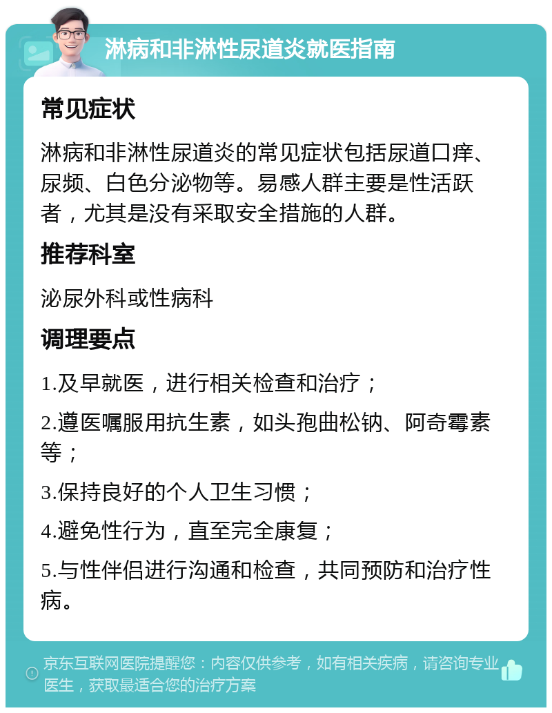 淋病和非淋性尿道炎就医指南 常见症状 淋病和非淋性尿道炎的常见症状包括尿道口痒、尿频、白色分泌物等。易感人群主要是性活跃者，尤其是没有采取安全措施的人群。 推荐科室 泌尿外科或性病科 调理要点 1.及早就医，进行相关检查和治疗； 2.遵医嘱服用抗生素，如头孢曲松钠、阿奇霉素等； 3.保持良好的个人卫生习惯； 4.避免性行为，直至完全康复； 5.与性伴侣进行沟通和检查，共同预防和治疗性病。