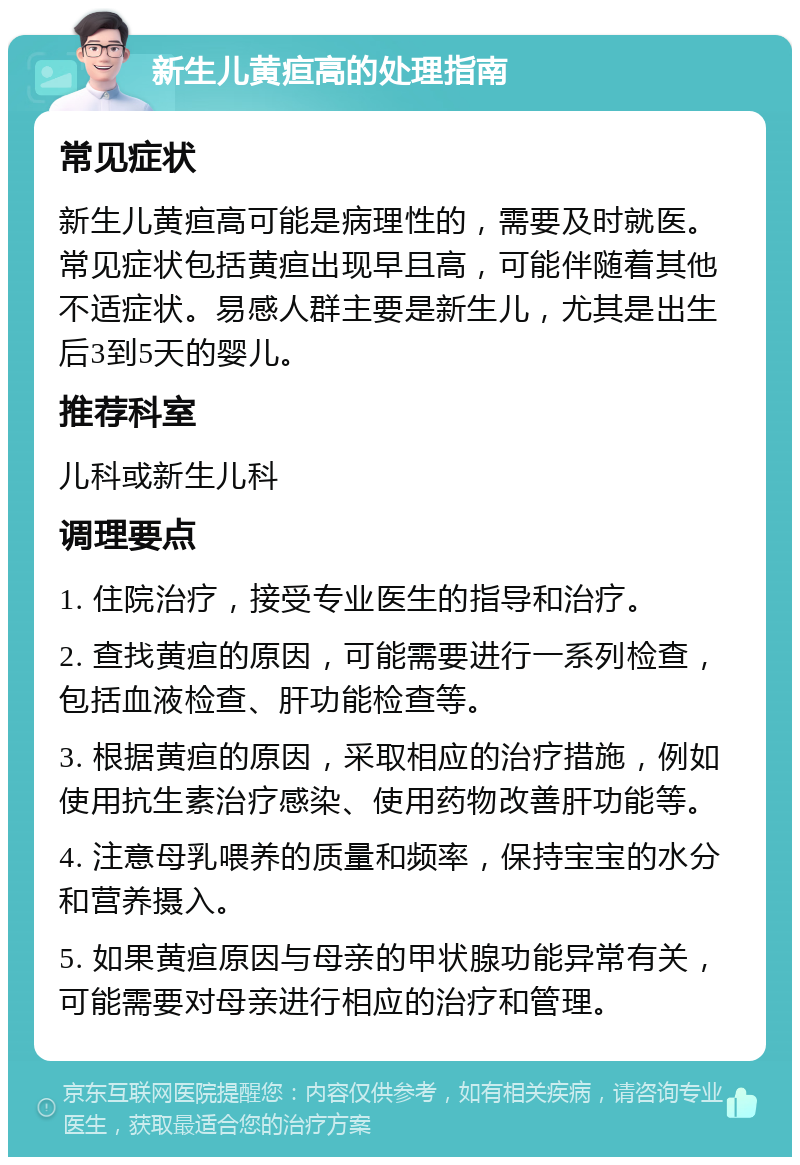 新生儿黄疸高的处理指南 常见症状 新生儿黄疸高可能是病理性的，需要及时就医。常见症状包括黄疸出现早且高，可能伴随着其他不适症状。易感人群主要是新生儿，尤其是出生后3到5天的婴儿。 推荐科室 儿科或新生儿科 调理要点 1. 住院治疗，接受专业医生的指导和治疗。 2. 查找黄疸的原因，可能需要进行一系列检查，包括血液检查、肝功能检查等。 3. 根据黄疸的原因，采取相应的治疗措施，例如使用抗生素治疗感染、使用药物改善肝功能等。 4. 注意母乳喂养的质量和频率，保持宝宝的水分和营养摄入。 5. 如果黄疸原因与母亲的甲状腺功能异常有关，可能需要对母亲进行相应的治疗和管理。