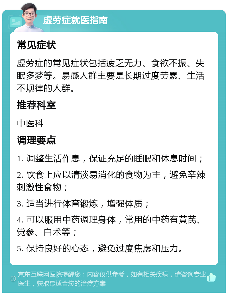 虚劳症就医指南 常见症状 虚劳症的常见症状包括疲乏无力、食欲不振、失眠多梦等。易感人群主要是长期过度劳累、生活不规律的人群。 推荐科室 中医科 调理要点 1. 调整生活作息，保证充足的睡眠和休息时间； 2. 饮食上应以清淡易消化的食物为主，避免辛辣刺激性食物； 3. 适当进行体育锻炼，增强体质； 4. 可以服用中药调理身体，常用的中药有黄芪、党参、白术等； 5. 保持良好的心态，避免过度焦虑和压力。