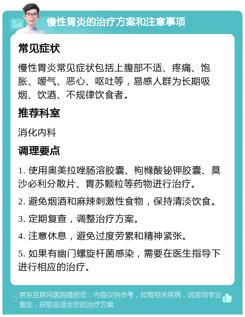 慢性胃炎的治疗方案和注意事项 常见症状 慢性胃炎常见症状包括上腹部不适、疼痛、饱胀、嗳气、恶心、呕吐等，易感人群为长期吸烟、饮酒、不规律饮食者。 推荐科室 消化内科 调理要点 1. 使用奥美拉唑肠溶胶囊、枸橼酸铋钾胶囊、莫沙必利分散片、胃苏颗粒等药物进行治疗。 2. 避免烟酒和麻辣刺激性食物，保持清淡饮食。 3. 定期复查，调整治疗方案。 4. 注意休息，避免过度劳累和精神紧张。 5. 如果有幽门螺旋杆菌感染，需要在医生指导下进行相应的治疗。