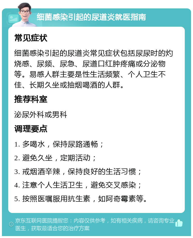 细菌感染引起的尿道炎就医指南 常见症状 细菌感染引起的尿道炎常见症状包括尿尿时的灼烧感、尿频、尿急、尿道口红肿疼痛或分泌物等。易感人群主要是性生活频繁、个人卫生不佳、长期久坐或抽烟喝酒的人群。 推荐科室 泌尿外科或男科 调理要点 1. 多喝水，保持尿路通畅； 2. 避免久坐，定期活动； 3. 戒烟酒辛辣，保持良好的生活习惯； 4. 注意个人生活卫生，避免交叉感染； 5. 按照医嘱服用抗生素，如阿奇霉素等。