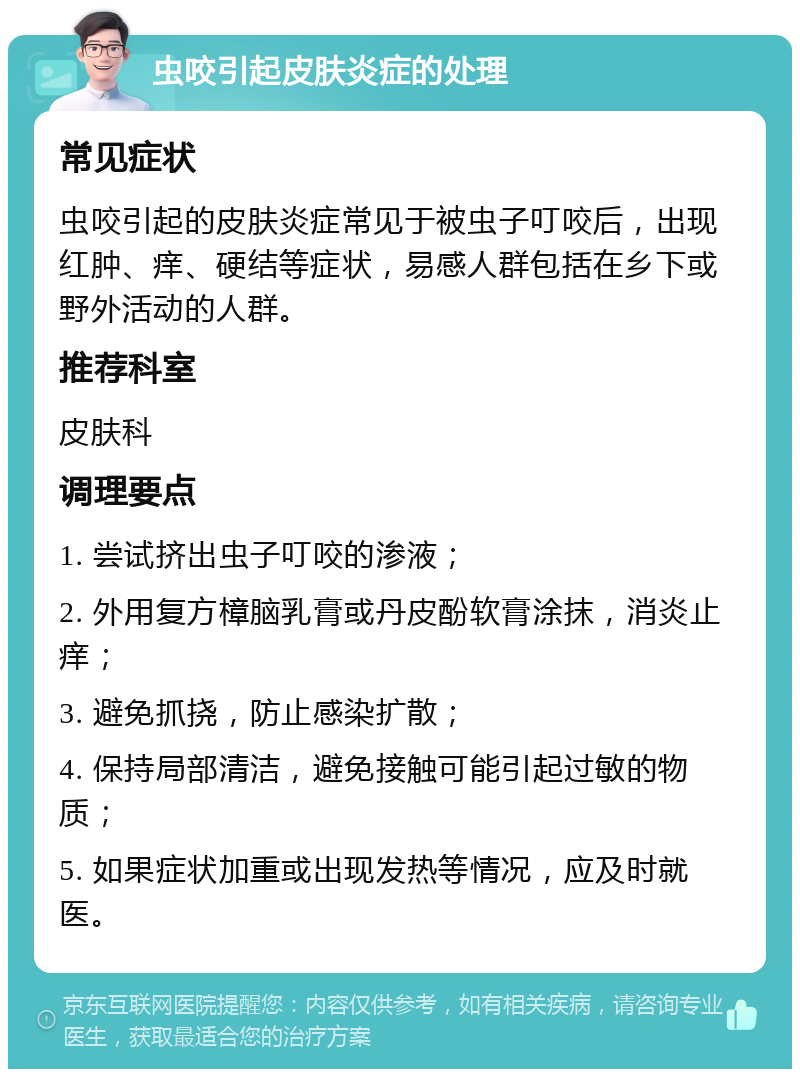 虫咬引起皮肤炎症的处理 常见症状 虫咬引起的皮肤炎症常见于被虫子叮咬后，出现红肿、痒、硬结等症状，易感人群包括在乡下或野外活动的人群。 推荐科室 皮肤科 调理要点 1. 尝试挤出虫子叮咬的渗液； 2. 外用复方樟脑乳膏或丹皮酚软膏涂抹，消炎止痒； 3. 避免抓挠，防止感染扩散； 4. 保持局部清洁，避免接触可能引起过敏的物质； 5. 如果症状加重或出现发热等情况，应及时就医。