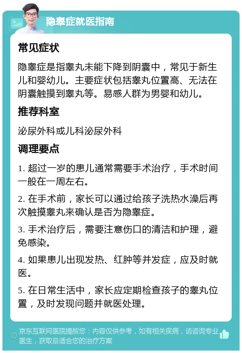 隐睾症就医指南 常见症状 隐睾症是指睾丸未能下降到阴囊中，常见于新生儿和婴幼儿。主要症状包括睾丸位置高、无法在阴囊触摸到睾丸等。易感人群为男婴和幼儿。 推荐科室 泌尿外科或儿科泌尿外科 调理要点 1. 超过一岁的患儿通常需要手术治疗，手术时间一般在一周左右。 2. 在手术前，家长可以通过给孩子洗热水澡后再次触摸睾丸来确认是否为隐睾症。 3. 手术治疗后，需要注意伤口的清洁和护理，避免感染。 4. 如果患儿出现发热、红肿等并发症，应及时就医。 5. 在日常生活中，家长应定期检查孩子的睾丸位置，及时发现问题并就医处理。