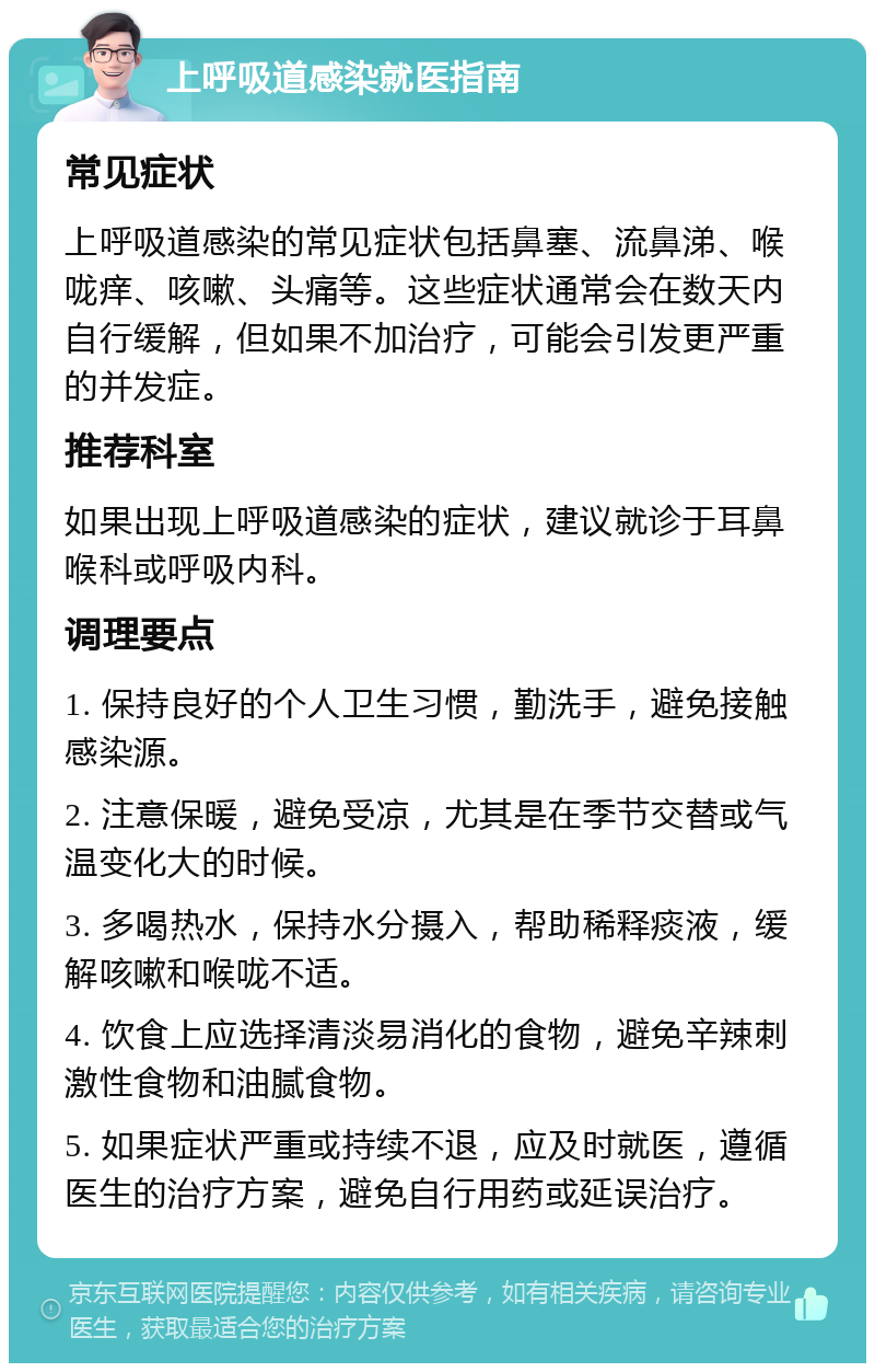 上呼吸道感染就医指南 常见症状 上呼吸道感染的常见症状包括鼻塞、流鼻涕、喉咙痒、咳嗽、头痛等。这些症状通常会在数天内自行缓解，但如果不加治疗，可能会引发更严重的并发症。 推荐科室 如果出现上呼吸道感染的症状，建议就诊于耳鼻喉科或呼吸内科。 调理要点 1. 保持良好的个人卫生习惯，勤洗手，避免接触感染源。 2. 注意保暖，避免受凉，尤其是在季节交替或气温变化大的时候。 3. 多喝热水，保持水分摄入，帮助稀释痰液，缓解咳嗽和喉咙不适。 4. 饮食上应选择清淡易消化的食物，避免辛辣刺激性食物和油腻食物。 5. 如果症状严重或持续不退，应及时就医，遵循医生的治疗方案，避免自行用药或延误治疗。