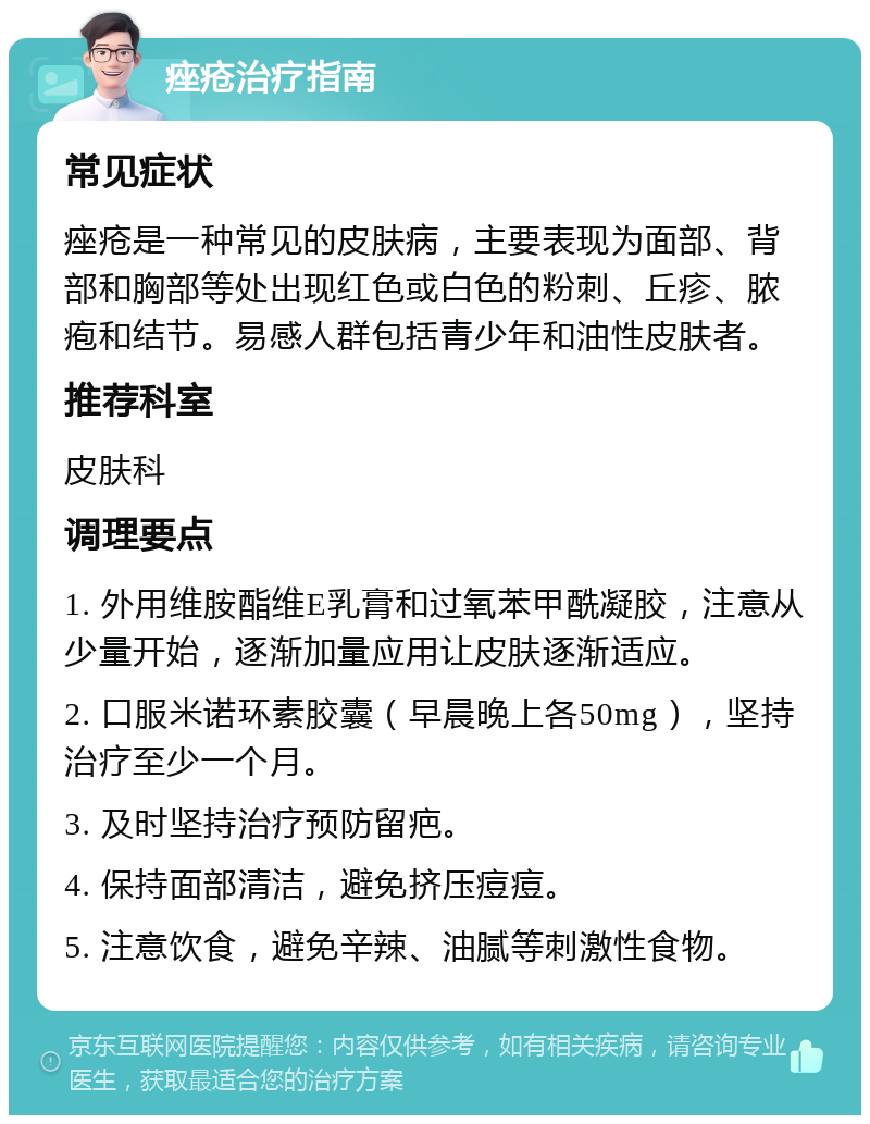 痤疮治疗指南 常见症状 痤疮是一种常见的皮肤病，主要表现为面部、背部和胸部等处出现红色或白色的粉刺、丘疹、脓疱和结节。易感人群包括青少年和油性皮肤者。 推荐科室 皮肤科 调理要点 1. 外用维胺酯维E乳膏和过氧苯甲酰凝胶，注意从少量开始，逐渐加量应用让皮肤逐渐适应。 2. 口服米诺环素胶囊（早晨晚上各50mg），坚持治疗至少一个月。 3. 及时坚持治疗预防留疤。 4. 保持面部清洁，避免挤压痘痘。 5. 注意饮食，避免辛辣、油腻等刺激性食物。