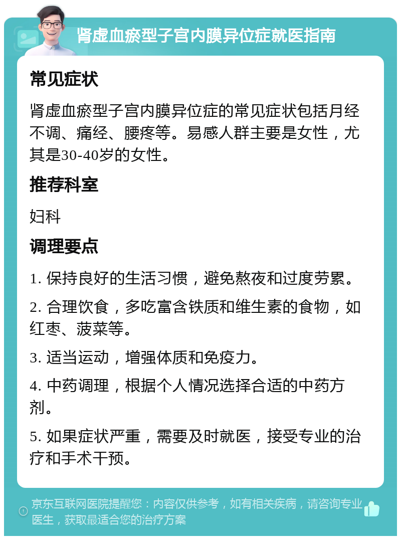 肾虚血瘀型子宫内膜异位症就医指南 常见症状 肾虚血瘀型子宫内膜异位症的常见症状包括月经不调、痛经、腰疼等。易感人群主要是女性，尤其是30-40岁的女性。 推荐科室 妇科 调理要点 1. 保持良好的生活习惯，避免熬夜和过度劳累。 2. 合理饮食，多吃富含铁质和维生素的食物，如红枣、菠菜等。 3. 适当运动，增强体质和免疫力。 4. 中药调理，根据个人情况选择合适的中药方剂。 5. 如果症状严重，需要及时就医，接受专业的治疗和手术干预。