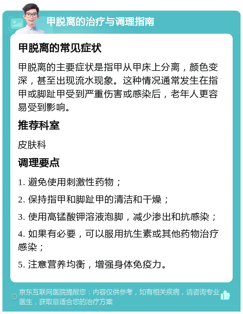 甲脱离的治疗与调理指南 甲脱离的常见症状 甲脱离的主要症状是指甲从甲床上分离，颜色变深，甚至出现流水现象。这种情况通常发生在指甲或脚趾甲受到严重伤害或感染后，老年人更容易受到影响。 推荐科室 皮肤科 调理要点 1. 避免使用刺激性药物； 2. 保持指甲和脚趾甲的清洁和干燥； 3. 使用高锰酸钾溶液泡脚，减少渗出和抗感染； 4. 如果有必要，可以服用抗生素或其他药物治疗感染； 5. 注意营养均衡，增强身体免疫力。