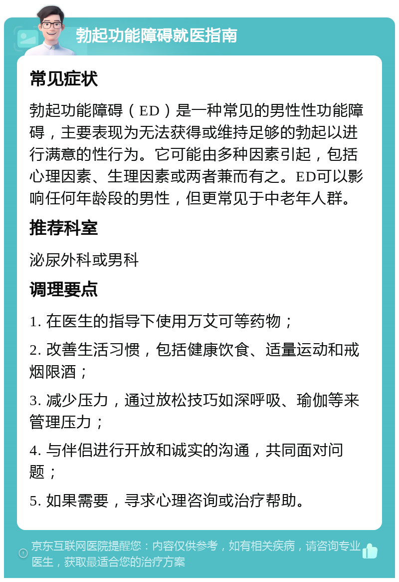 勃起功能障碍就医指南 常见症状 勃起功能障碍（ED）是一种常见的男性性功能障碍，主要表现为无法获得或维持足够的勃起以进行满意的性行为。它可能由多种因素引起，包括心理因素、生理因素或两者兼而有之。ED可以影响任何年龄段的男性，但更常见于中老年人群。 推荐科室 泌尿外科或男科 调理要点 1. 在医生的指导下使用万艾可等药物； 2. 改善生活习惯，包括健康饮食、适量运动和戒烟限酒； 3. 减少压力，通过放松技巧如深呼吸、瑜伽等来管理压力； 4. 与伴侣进行开放和诚实的沟通，共同面对问题； 5. 如果需要，寻求心理咨询或治疗帮助。