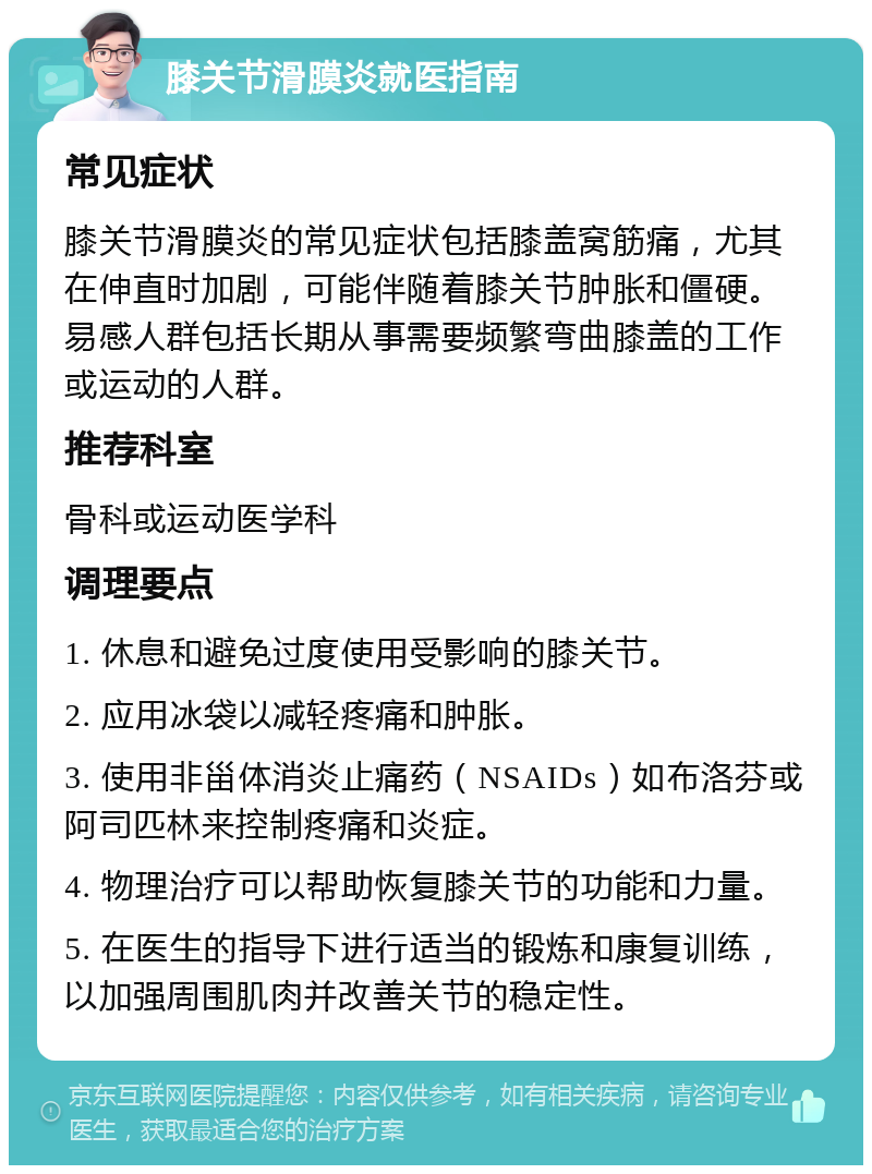 膝关节滑膜炎就医指南 常见症状 膝关节滑膜炎的常见症状包括膝盖窝筋痛，尤其在伸直时加剧，可能伴随着膝关节肿胀和僵硬。易感人群包括长期从事需要频繁弯曲膝盖的工作或运动的人群。 推荐科室 骨科或运动医学科 调理要点 1. 休息和避免过度使用受影响的膝关节。 2. 应用冰袋以减轻疼痛和肿胀。 3. 使用非甾体消炎止痛药（NSAIDs）如布洛芬或阿司匹林来控制疼痛和炎症。 4. 物理治疗可以帮助恢复膝关节的功能和力量。 5. 在医生的指导下进行适当的锻炼和康复训练，以加强周围肌肉并改善关节的稳定性。