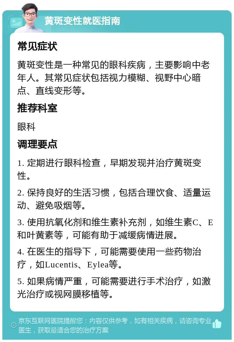 黄斑变性就医指南 常见症状 黄斑变性是一种常见的眼科疾病，主要影响中老年人。其常见症状包括视力模糊、视野中心暗点、直线变形等。 推荐科室 眼科 调理要点 1. 定期进行眼科检查，早期发现并治疗黄斑变性。 2. 保持良好的生活习惯，包括合理饮食、适量运动、避免吸烟等。 3. 使用抗氧化剂和维生素补充剂，如维生素C、E和叶黄素等，可能有助于减缓病情进展。 4. 在医生的指导下，可能需要使用一些药物治疗，如Lucentis、Eylea等。 5. 如果病情严重，可能需要进行手术治疗，如激光治疗或视网膜移植等。