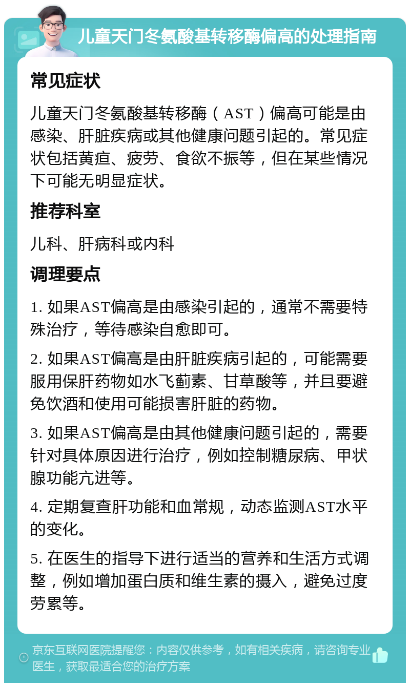 儿童天门冬氨酸基转移酶偏高的处理指南 常见症状 儿童天门冬氨酸基转移酶（AST）偏高可能是由感染、肝脏疾病或其他健康问题引起的。常见症状包括黄疸、疲劳、食欲不振等，但在某些情况下可能无明显症状。 推荐科室 儿科、肝病科或内科 调理要点 1. 如果AST偏高是由感染引起的，通常不需要特殊治疗，等待感染自愈即可。 2. 如果AST偏高是由肝脏疾病引起的，可能需要服用保肝药物如水飞蓟素、甘草酸等，并且要避免饮酒和使用可能损害肝脏的药物。 3. 如果AST偏高是由其他健康问题引起的，需要针对具体原因进行治疗，例如控制糖尿病、甲状腺功能亢进等。 4. 定期复查肝功能和血常规，动态监测AST水平的变化。 5. 在医生的指导下进行适当的营养和生活方式调整，例如增加蛋白质和维生素的摄入，避免过度劳累等。