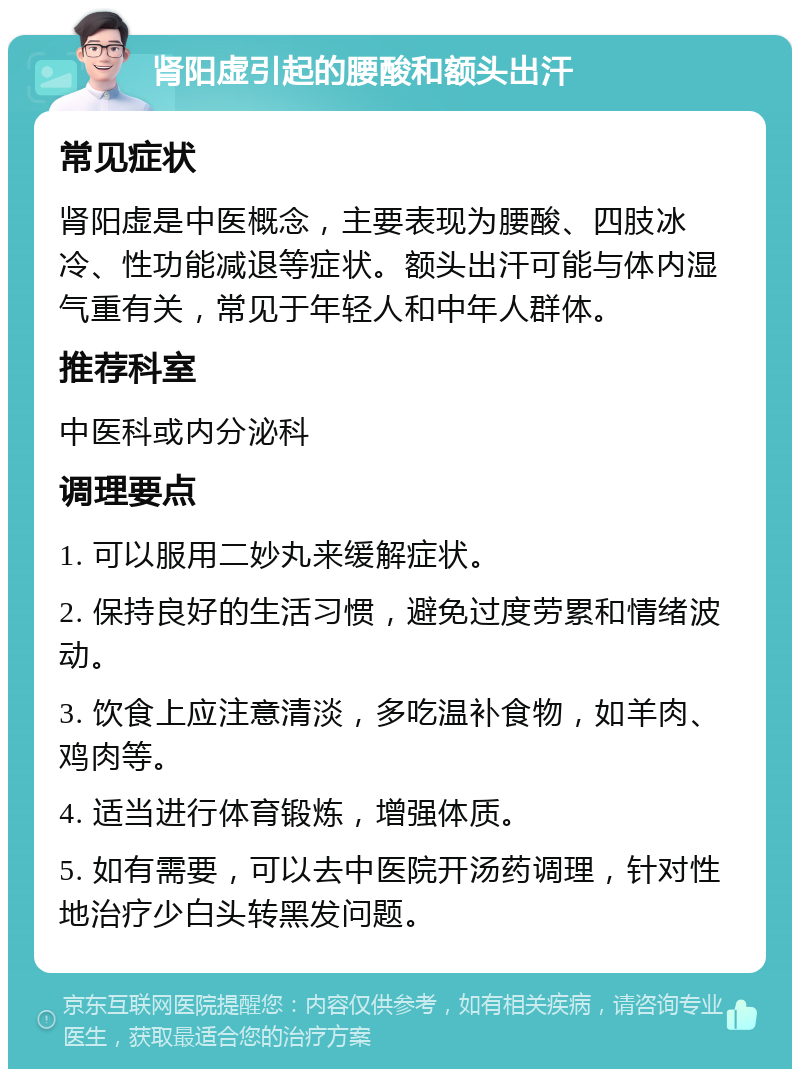 肾阳虚引起的腰酸和额头出汗 常见症状 肾阳虚是中医概念，主要表现为腰酸、四肢冰冷、性功能减退等症状。额头出汗可能与体内湿气重有关，常见于年轻人和中年人群体。 推荐科室 中医科或内分泌科 调理要点 1. 可以服用二妙丸来缓解症状。 2. 保持良好的生活习惯，避免过度劳累和情绪波动。 3. 饮食上应注意清淡，多吃温补食物，如羊肉、鸡肉等。 4. 适当进行体育锻炼，增强体质。 5. 如有需要，可以去中医院开汤药调理，针对性地治疗少白头转黑发问题。