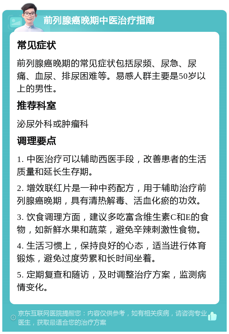 前列腺癌晚期中医治疗指南 常见症状 前列腺癌晚期的常见症状包括尿频、尿急、尿痛、血尿、排尿困难等。易感人群主要是50岁以上的男性。 推荐科室 泌尿外科或肿瘤科 调理要点 1. 中医治疗可以辅助西医手段，改善患者的生活质量和延长生存期。 2. 增效联红片是一种中药配方，用于辅助治疗前列腺癌晚期，具有清热解毒、活血化瘀的功效。 3. 饮食调理方面，建议多吃富含维生素C和E的食物，如新鲜水果和蔬菜，避免辛辣刺激性食物。 4. 生活习惯上，保持良好的心态，适当进行体育锻炼，避免过度劳累和长时间坐着。 5. 定期复查和随访，及时调整治疗方案，监测病情变化。