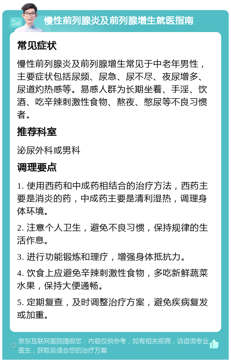 慢性前列腺炎及前列腺增生就医指南 常见症状 慢性前列腺炎及前列腺增生常见于中老年男性，主要症状包括尿频、尿急、尿不尽、夜尿增多、尿道灼热感等。易感人群为长期坐着、手淫、饮酒、吃辛辣刺激性食物、熬夜、憋尿等不良习惯者。 推荐科室 泌尿外科或男科 调理要点 1. 使用西药和中成药相结合的治疗方法，西药主要是消炎的药，中成药主要是清利湿热，调理身体环境。 2. 注意个人卫生，避免不良习惯，保持规律的生活作息。 3. 进行功能锻炼和理疗，增强身体抵抗力。 4. 饮食上应避免辛辣刺激性食物，多吃新鲜蔬菜水果，保持大便通畅。 5. 定期复查，及时调整治疗方案，避免疾病复发或加重。