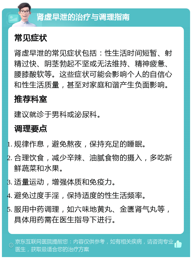 肾虚早泄的治疗与调理指南 常见症状 肾虚早泄的常见症状包括：性生活时间短暂、射精过快、阴茎勃起不坚或无法维持、精神疲惫、腰膝酸软等。这些症状可能会影响个人的自信心和性生活质量，甚至对家庭和谐产生负面影响。 推荐科室 建议就诊于男科或泌尿科。 调理要点 规律作息，避免熬夜，保持充足的睡眠。 合理饮食，减少辛辣、油腻食物的摄入，多吃新鲜蔬菜和水果。 适量运动，增强体质和免疫力。 避免过度手淫，保持适度的性生活频率。 服用中药调理，如六味地黄丸、金匮肾气丸等，具体用药需在医生指导下进行。